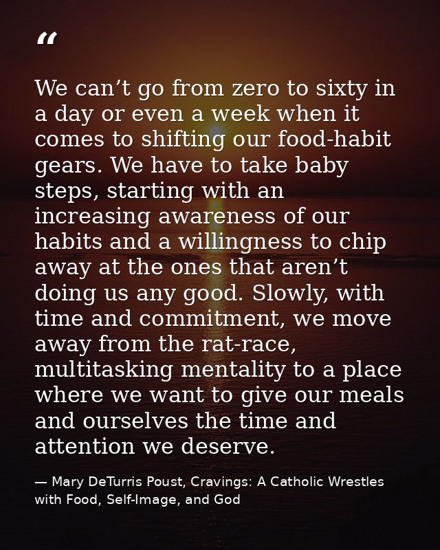 We can’t go from zero to sixty in a day or even a week when it comes to shifting our food-habit gears. We have to take b — Mary DeTurris Poust, Cravings: A Catholic Wrestles with Food, Self-Image, and God