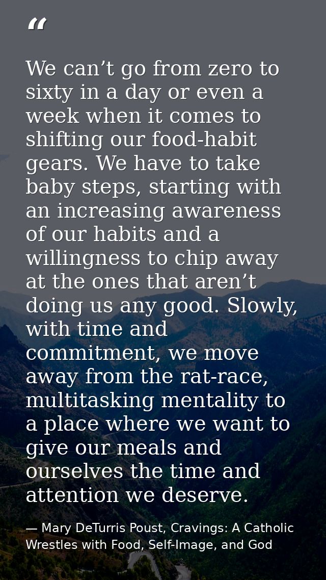 We can’t go from zero to sixty in a day or even a week when it comes to shifting our food-habit gears. We have to take b — Mary DeTurris Poust, Cravings: A Catholic Wrestles with Food, Self-Image, and God