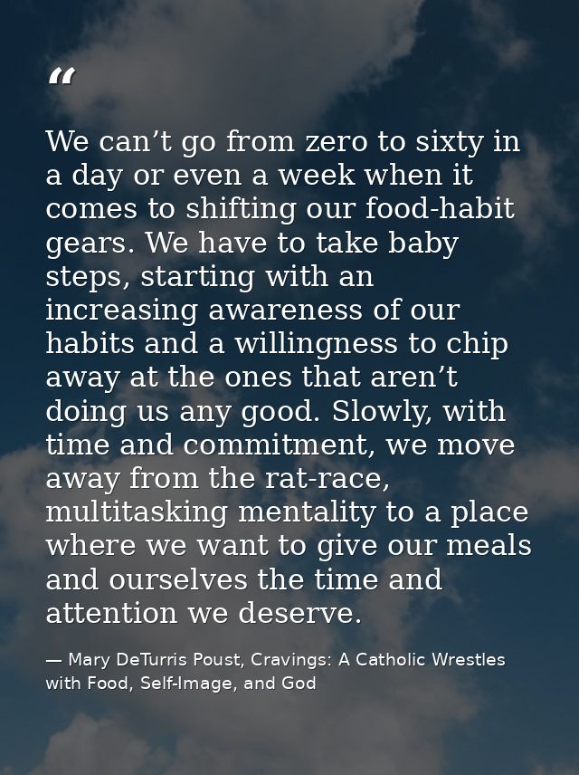 We can’t go from zero to sixty in a day or even a week when it comes to shifting our food-habit gears. We have to take b — Mary DeTurris Poust, Cravings: A Catholic Wrestles with Food, Self-Image, and God