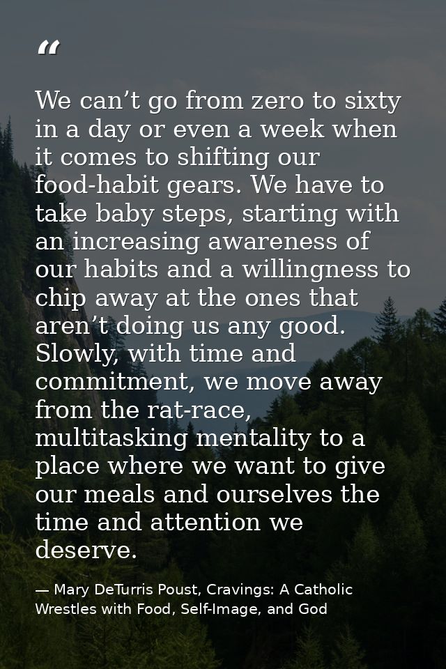 We can’t go from zero to sixty in a day or even a week when it comes to shifting our food-habit gears. We have to take b — Mary DeTurris Poust, Cravings: A Catholic Wrestles with Food, Self-Image, and God