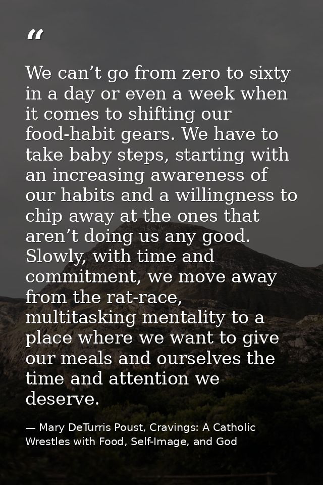 We can’t go from zero to sixty in a day or even a week when it comes to shifting our food-habit gears. We have to take b — Mary DeTurris Poust, Cravings: A Catholic Wrestles with Food, Self-Image, and God