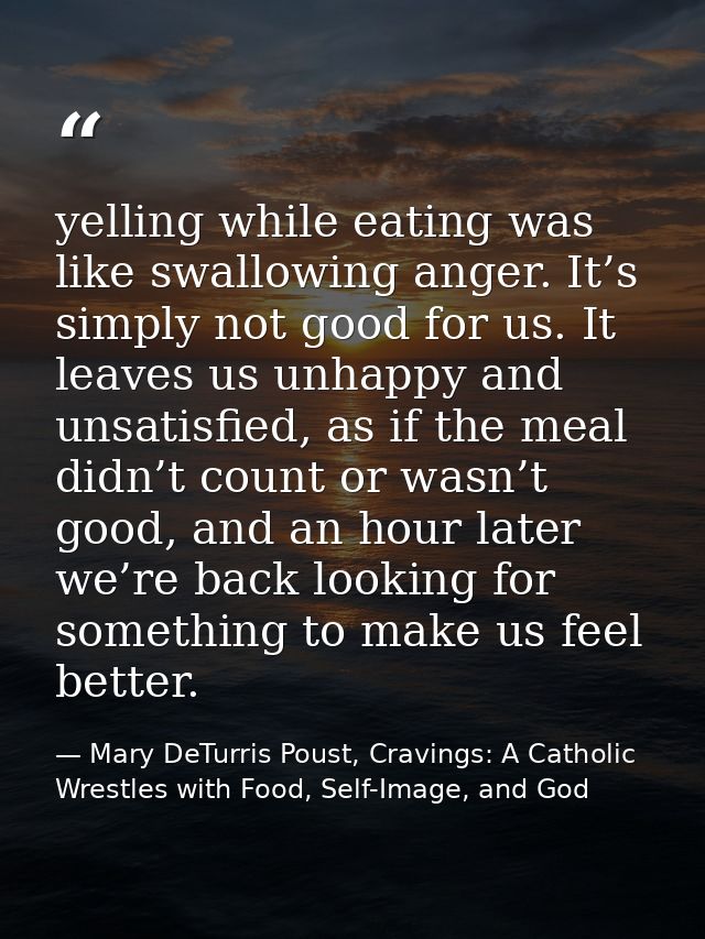 yelling while eating was like swallowing anger. It’s simply not good for us. It leaves us unhappy and unsatisfied, as if — Mary DeTurris Poust, Cravings: A Catholic Wrestles with Food, Self-Image, and God