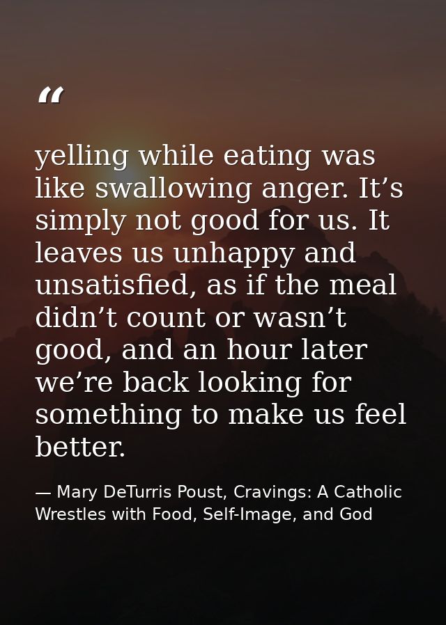 yelling while eating was like swallowing anger. It’s simply not good for us. It leaves us unhappy and unsatisfied, as if — Mary DeTurris Poust, Cravings: A Catholic Wrestles with Food, Self-Image, and God