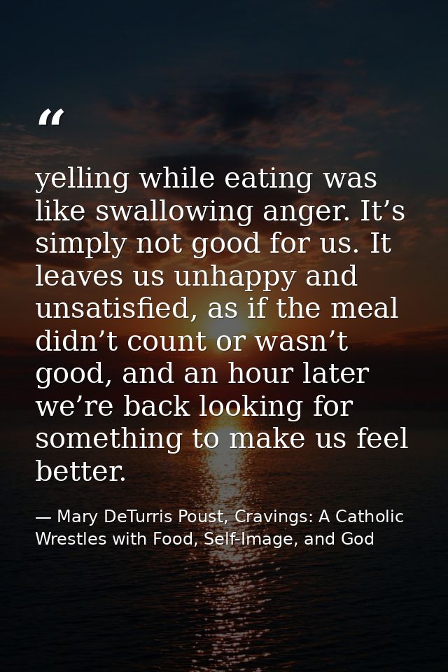 yelling while eating was like swallowing anger. It’s simply not good for us. It leaves us unhappy and unsatisfied, as if — Mary DeTurris Poust, Cravings: A Catholic Wrestles with Food, Self-Image, and God