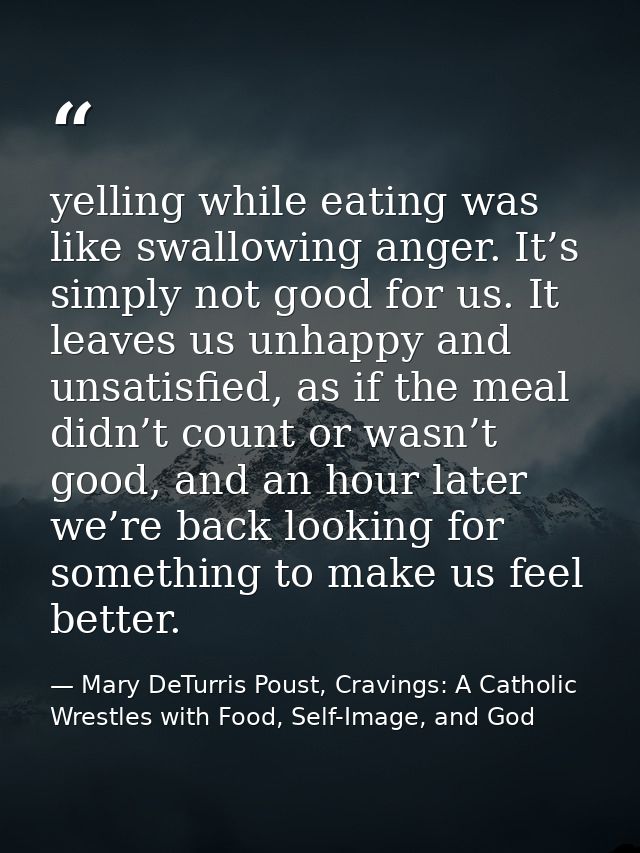 yelling while eating was like swallowing anger. It’s simply not good for us. It leaves us unhappy and unsatisfied, as if — Mary DeTurris Poust, Cravings: A Catholic Wrestles with Food, Self-Image, and God