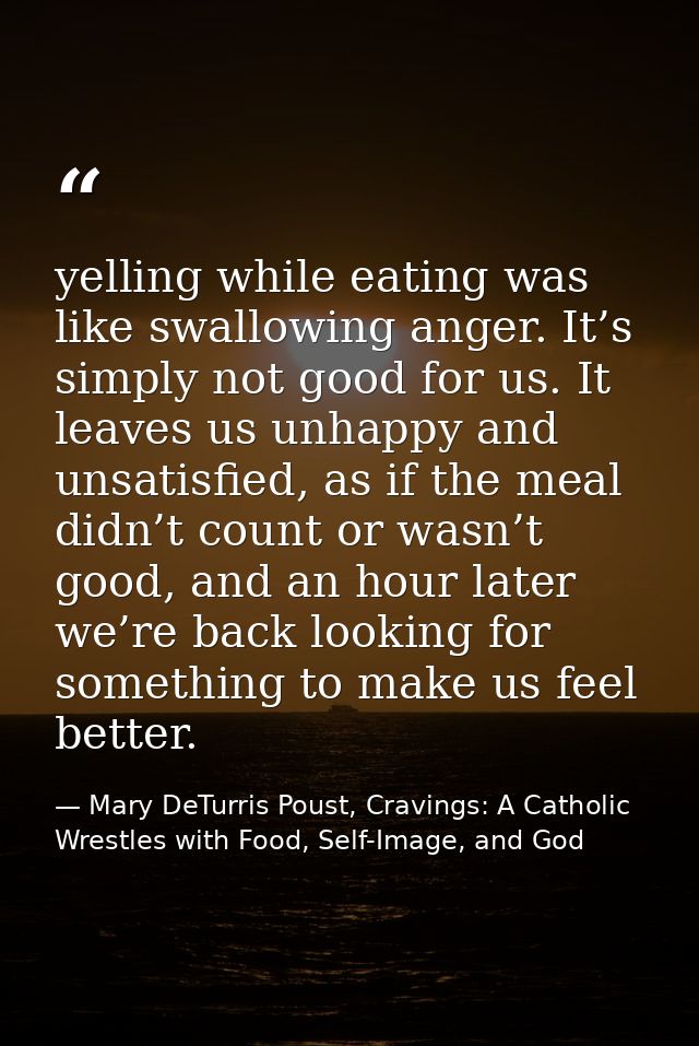 yelling while eating was like swallowing anger. It’s simply not good for us. It leaves us unhappy and unsatisfied, as if — Mary DeTurris Poust, Cravings: A Catholic Wrestles with Food, Self-Image, and God