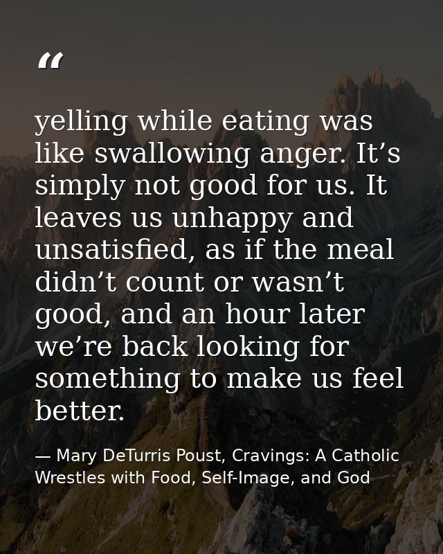 yelling while eating was like swallowing anger. It’s simply not good for us. It leaves us unhappy and unsatisfied, as if — Mary DeTurris Poust, Cravings: A Catholic Wrestles with Food, Self-Image, and God