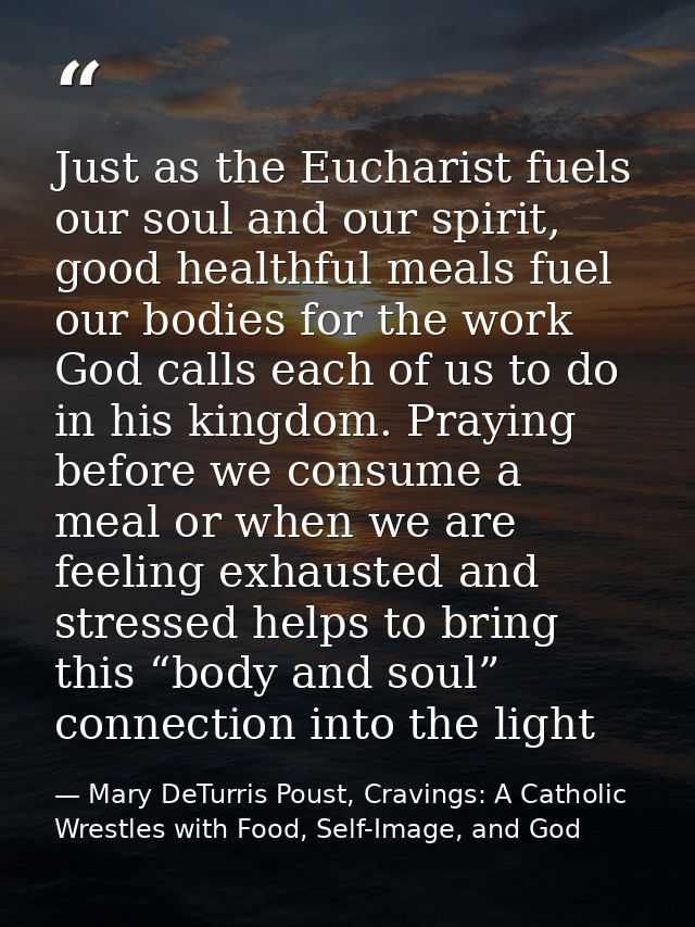 Just as the Eucharist fuels our soul and our spirit, good healthful meals fuel our bodies for the work God calls each of — Mary DeTurris Poust, Cravings: A Catholic Wrestles with Food, Self-Image, and God