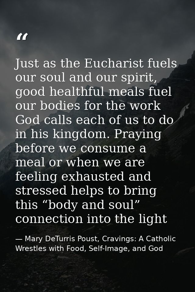 Just as the Eucharist fuels our soul and our spirit, good healthful meals fuel our bodies for the work God calls each of — Mary DeTurris Poust, Cravings: A Catholic Wrestles with Food, Self-Image, and God