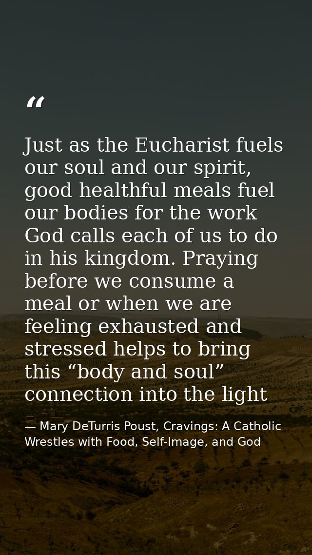 Just as the Eucharist fuels our soul and our spirit, good healthful meals fuel our bodies for the work God calls each of — Mary DeTurris Poust, Cravings: A Catholic Wrestles with Food, Self-Image, and God