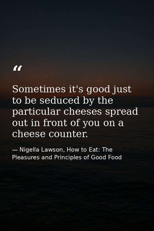 Sometimes it's good just to be seduced by the particular cheeses spread out in front of you on a cheese counter. — Nigella Lawson, How to Eat: The Pleasures and Principles of Good Food