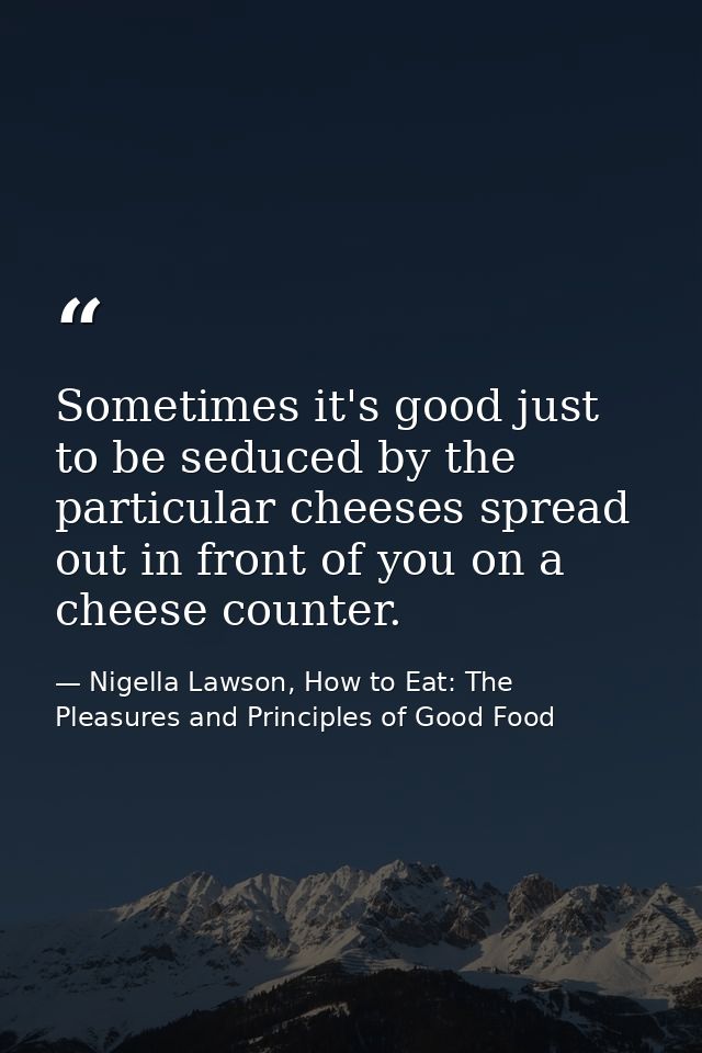 Sometimes it's good just to be seduced by the particular cheeses spread out in front of you on a cheese counter. — Nigella Lawson, How to Eat: The Pleasures and Principles of Good Food