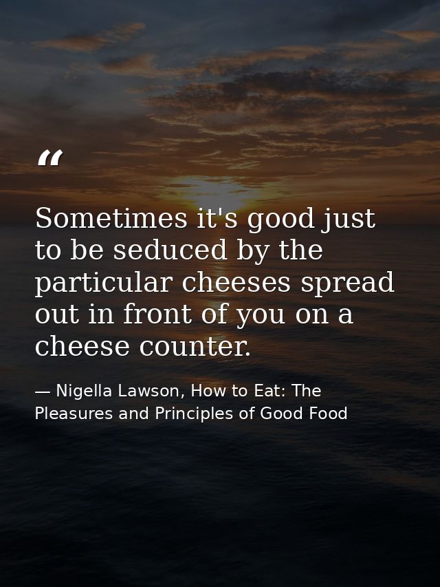 Sometimes it's good just to be seduced by the particular cheeses spread out in front of you on a cheese counter. — Nigella Lawson, How to Eat: The Pleasures and Principles of Good Food
