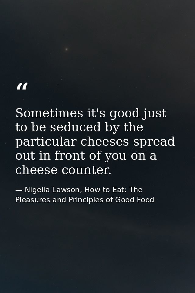 Sometimes it's good just to be seduced by the particular cheeses spread out in front of you on a cheese counter. — Nigella Lawson, How to Eat: The Pleasures and Principles of Good Food