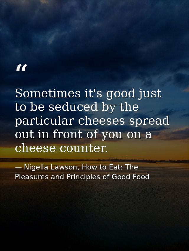 Sometimes it's good just to be seduced by the particular cheeses spread out in front of you on a cheese counter. — Nigella Lawson, How to Eat: The Pleasures and Principles of Good Food