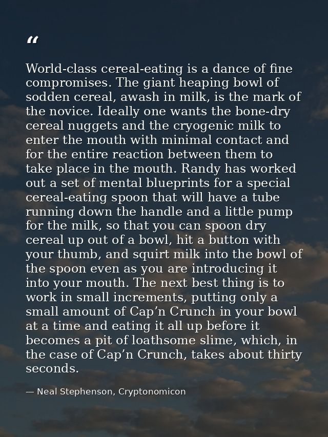 World-class cereal-eating is a dance of fine compromises. The giant heaping bowl of sodden cereal, awash in milk, is the — Neal Stephenson, Cryptonomicon