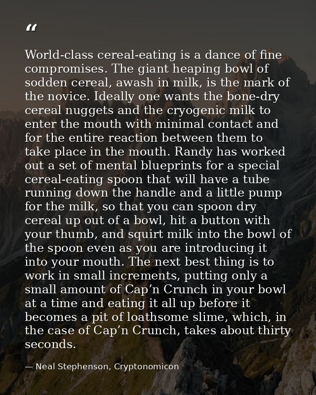 World-class cereal-eating is a dance of fine compromises. The giant heaping bowl of sodden cereal, awash in milk, is the — Neal Stephenson, Cryptonomicon