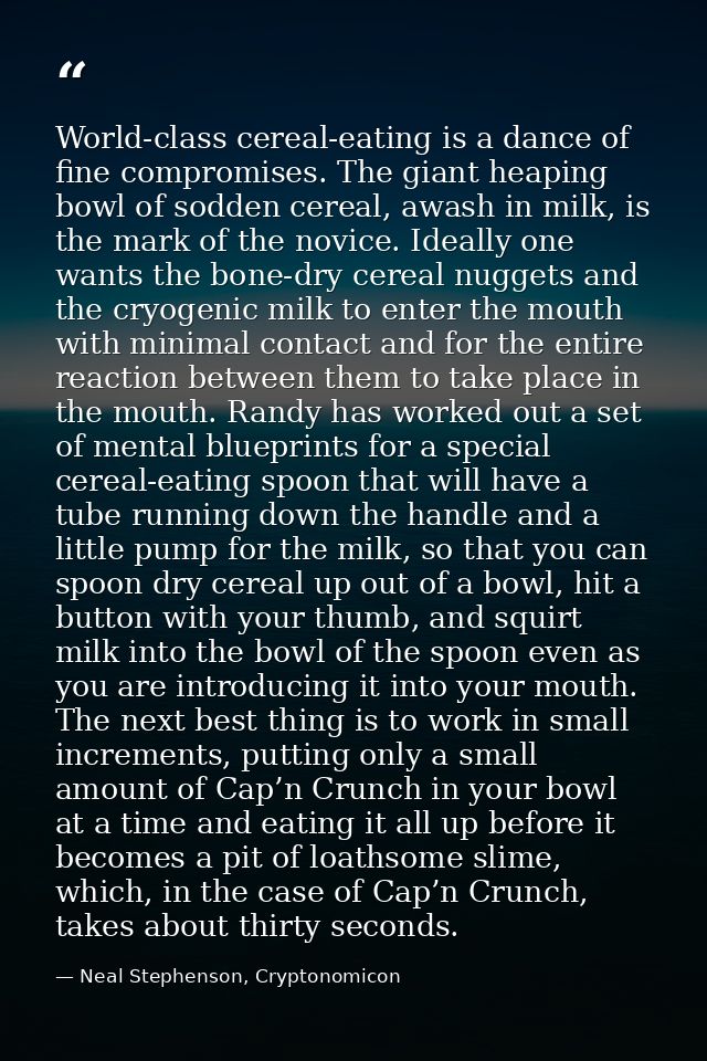 World-class cereal-eating is a dance of fine compromises. The giant heaping bowl of sodden cereal, awash in milk, is the — Neal Stephenson, Cryptonomicon