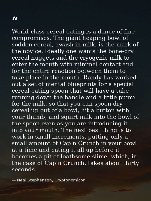 World-class cereal-eating is a dance of fine compromises. The giant heaping bowl of sodden cereal, awash in milk, is the — Neal Stephenson, Cryptonomicon