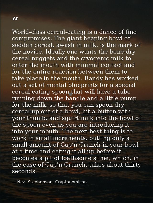 World-class cereal-eating is a dance of fine compromises. The giant heaping bowl of sodden cereal, awash in milk, is the — Neal Stephenson, Cryptonomicon