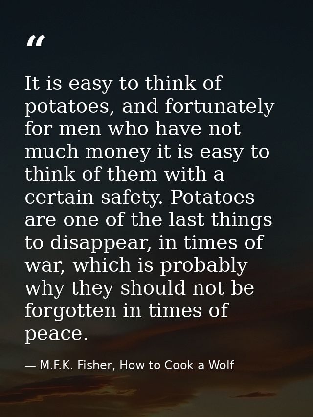 It is easy to think of potatoes, and fortunately for men who have not much money it is easy to think of them with a cert — M.F.K. Fisher, How to Cook a Wolf