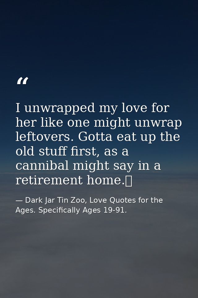 I unwrapped my love for her like one might unwrap leftovers. Gotta eat up the old stuff first, as a cannibal might say i — Dark Jar Tin Zoo, Love Quotes for the Ages. Specifically Ages 19-91.