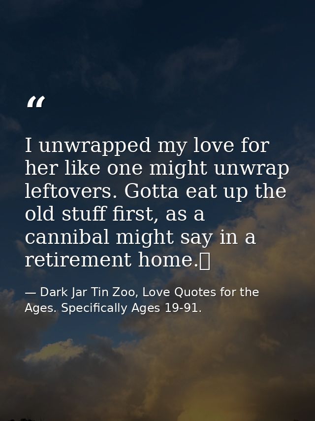 I unwrapped my love for her like one might unwrap leftovers. Gotta eat up the old stuff first, as a cannibal might say i — Dark Jar Tin Zoo, Love Quotes for the Ages. Specifically Ages 19-91.