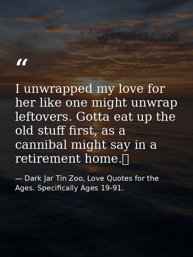 I unwrapped my love for her like one might unwrap leftovers. Gotta eat up the old stuff first, as a cannibal might say i — Dark Jar Tin Zoo, Love Quotes for the Ages. Specifically Ages 19-91.