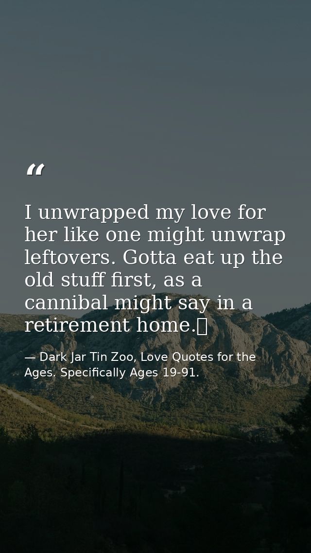I unwrapped my love for her like one might unwrap leftovers. Gotta eat up the old stuff first, as a cannibal might say i — Dark Jar Tin Zoo, Love Quotes for the Ages. Specifically Ages 19-91.