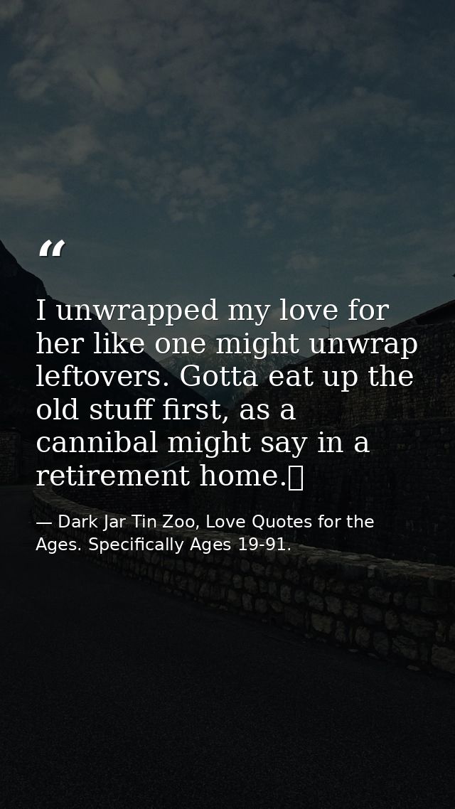 I unwrapped my love for her like one might unwrap leftovers. Gotta eat up the old stuff first, as a cannibal might say i — Dark Jar Tin Zoo, Love Quotes for the Ages. Specifically Ages 19-91.