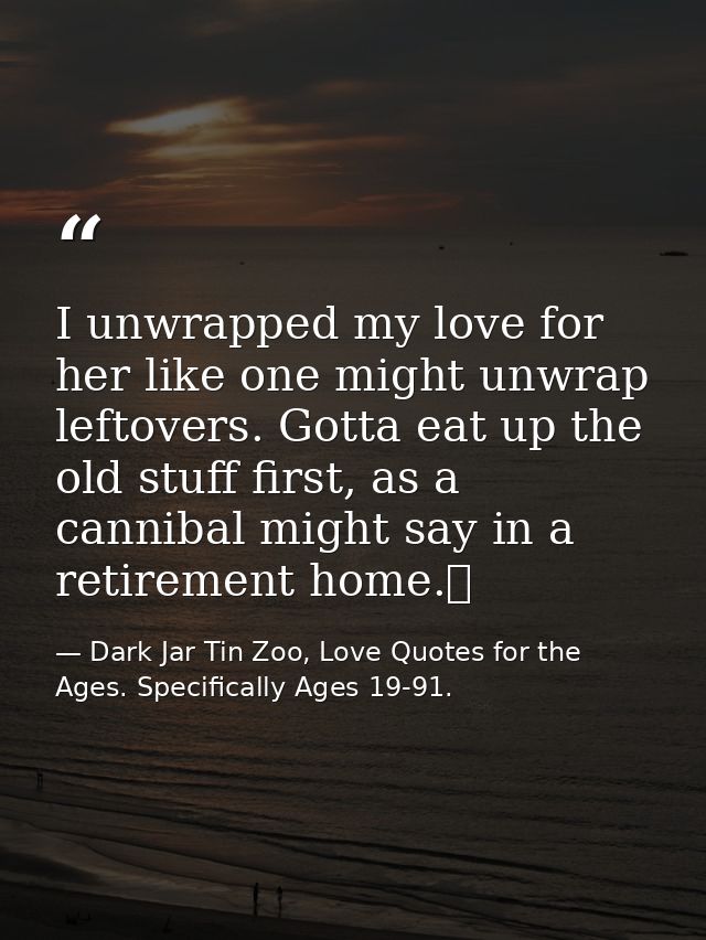 I unwrapped my love for her like one might unwrap leftovers. Gotta eat up the old stuff first, as a cannibal might say i — Dark Jar Tin Zoo, Love Quotes for the Ages. Specifically Ages 19-91.