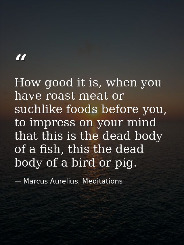 How good it is, when you have roast meat or suchlike foods before you, to impress on your mind that this is the dead bod — Marcus Aurelius, Meditations