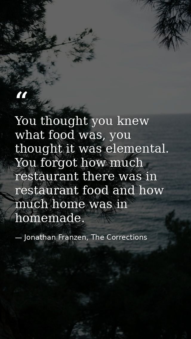 You thought you knew what food was, you thought it was elemental. You forgot how much restaurant there was in restaurant — Jonathan Franzen, The Corrections
