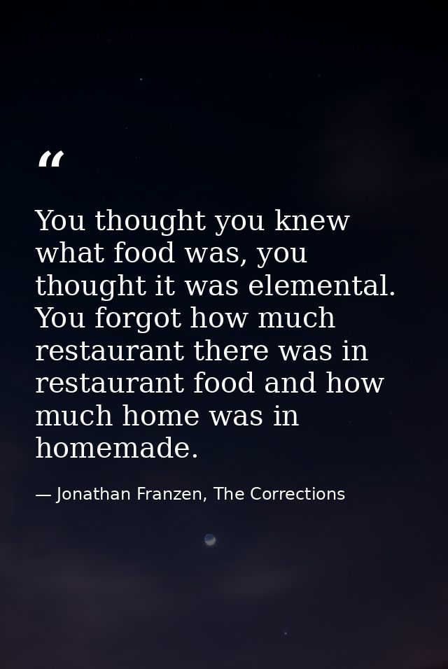 You thought you knew what food was, you thought it was elemental. You forgot how much restaurant there was in restaurant — Jonathan Franzen, The Corrections