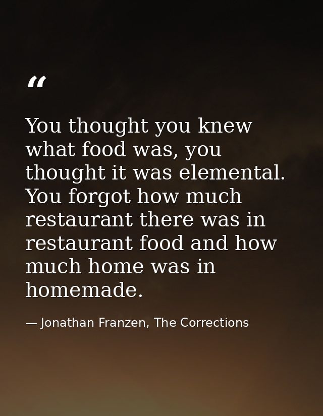 You thought you knew what food was, you thought it was elemental. You forgot how much restaurant there was in restaurant — Jonathan Franzen, The Corrections