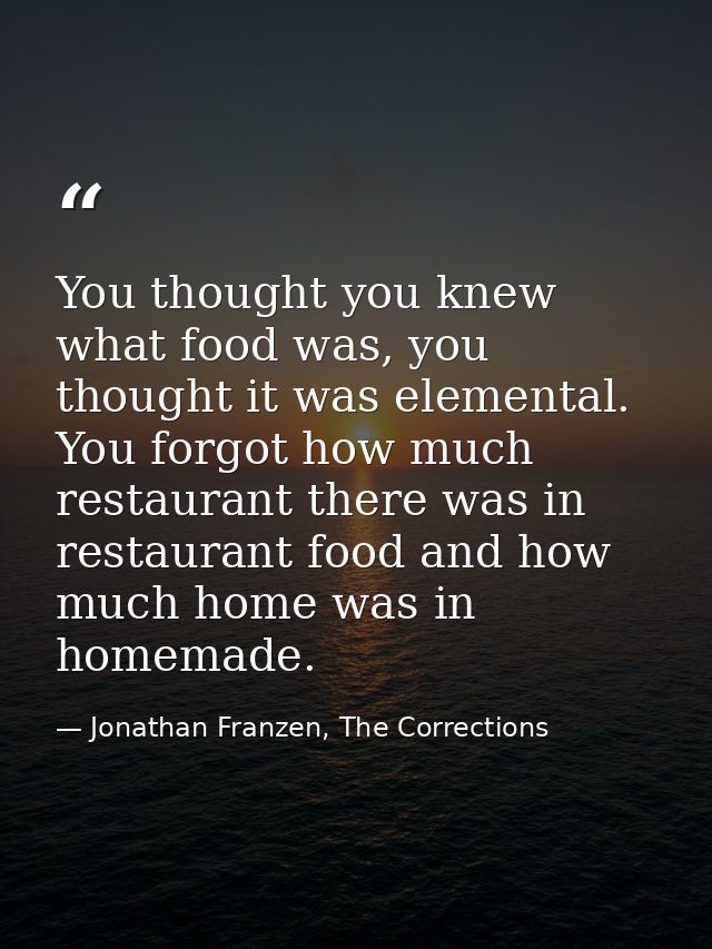 You thought you knew what food was, you thought it was elemental. You forgot how much restaurant there was in restaurant — Jonathan Franzen, The Corrections