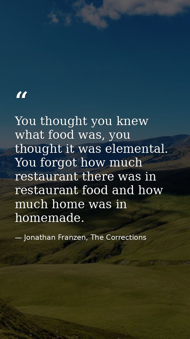 You thought you knew what food was, you thought it was elemental. You forgot how much restaurant there was in restaurant — Jonathan Franzen, The Corrections