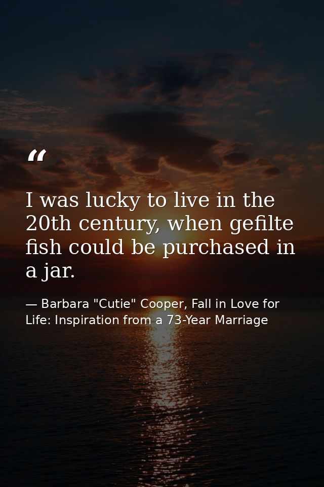 I was lucky to live in the 20th century, when gefilte fish could be purchased in a jar. — Barbara "Cutie" Cooper, Fall in Love for Life: Inspiration from a 73-Year Marriage