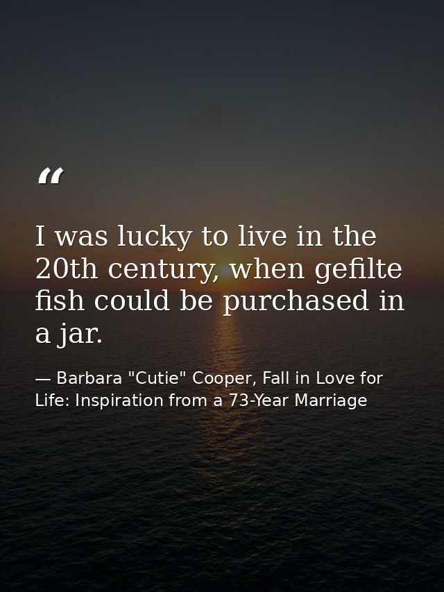 I was lucky to live in the 20th century, when gefilte fish could be purchased in a jar. — Barbara "Cutie" Cooper, Fall in Love for Life: Inspiration from a 73-Year Marriage