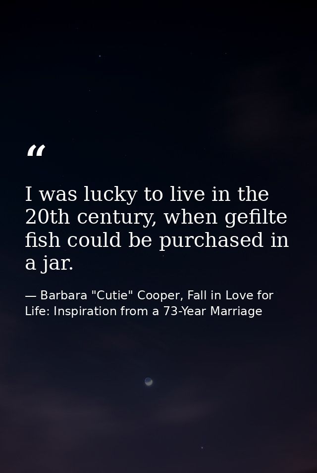 I was lucky to live in the 20th century, when gefilte fish could be purchased in a jar. — Barbara "Cutie" Cooper, Fall in Love for Life: Inspiration from a 73-Year Marriage