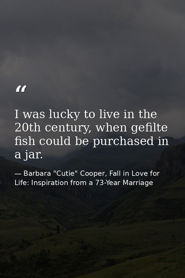 I was lucky to live in the 20th century, when gefilte fish could be purchased in a jar. — Barbara "Cutie" Cooper, Fall in Love for Life: Inspiration from a 73-Year Marriage