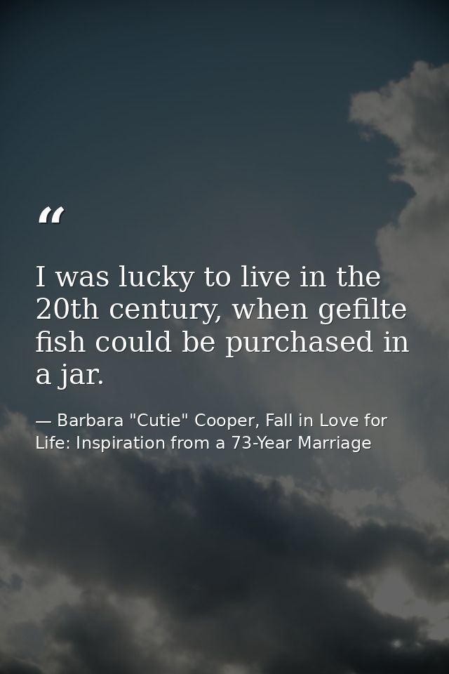 I was lucky to live in the 20th century, when gefilte fish could be purchased in a jar. — Barbara "Cutie" Cooper, Fall in Love for Life: Inspiration from a 73-Year Marriage
