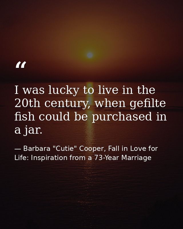 I was lucky to live in the 20th century, when gefilte fish could be purchased in a jar. — Barbara "Cutie" Cooper, Fall in Love for Life: Inspiration from a 73-Year Marriage