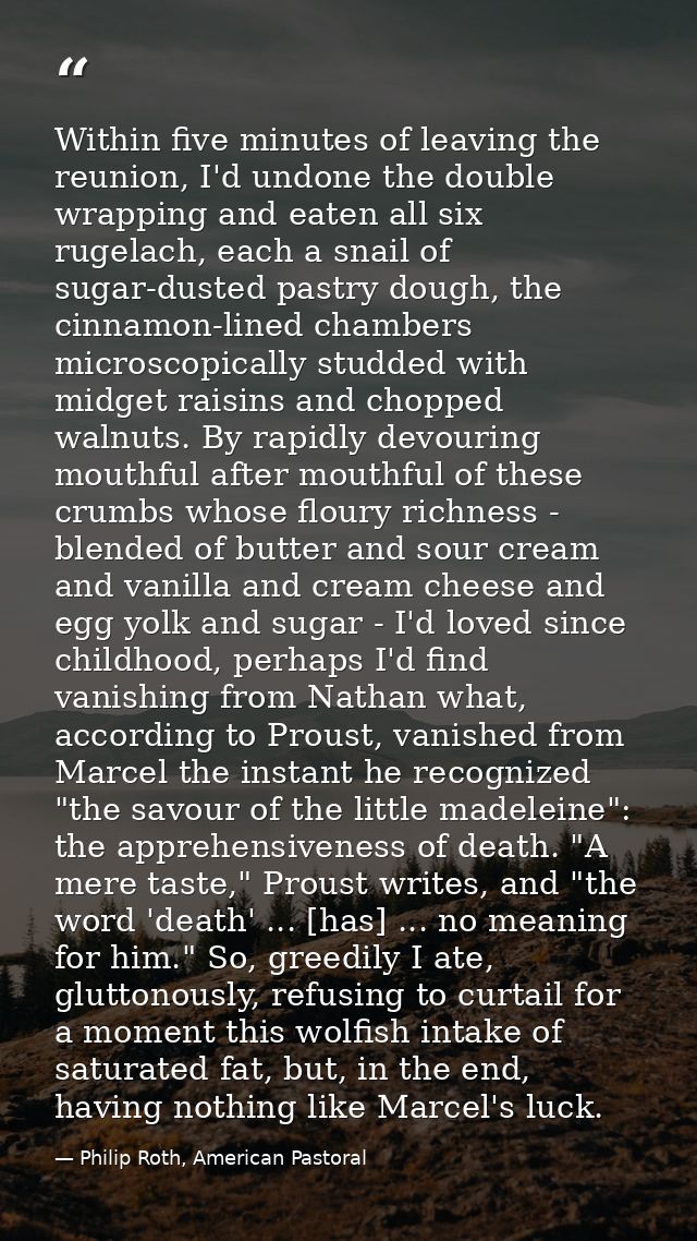 Within five minutes of leaving the reunion, I'd undone the double wrapping and eaten all six rugelach, each a snail of s — Philip Roth, American Pastoral