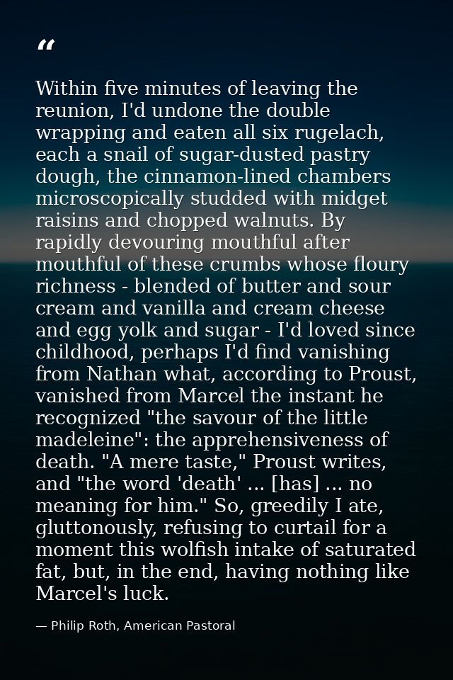 Within five minutes of leaving the reunion, I'd undone the double wrapping and eaten all six rugelach, each a snail of s — Philip Roth, American Pastoral