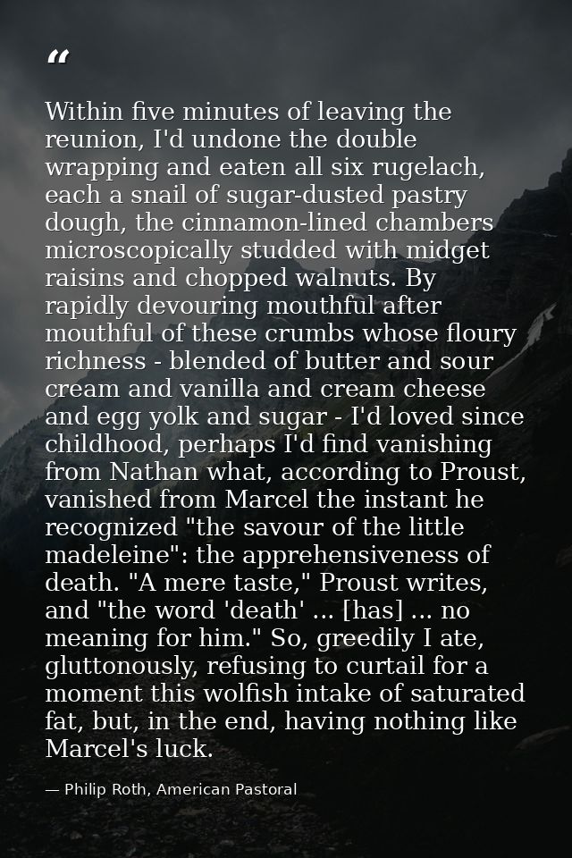 Within five minutes of leaving the reunion, I'd undone the double wrapping and eaten all six rugelach, each a snail of s — Philip Roth, American Pastoral