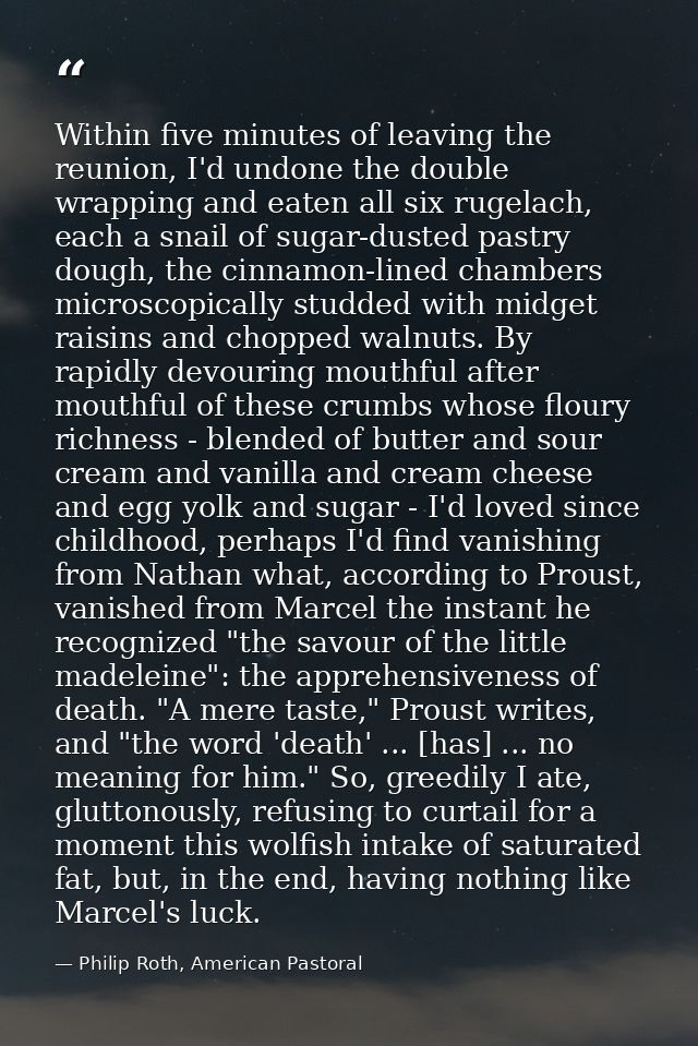 Within five minutes of leaving the reunion, I'd undone the double wrapping and eaten all six rugelach, each a snail of s — Philip Roth, American Pastoral