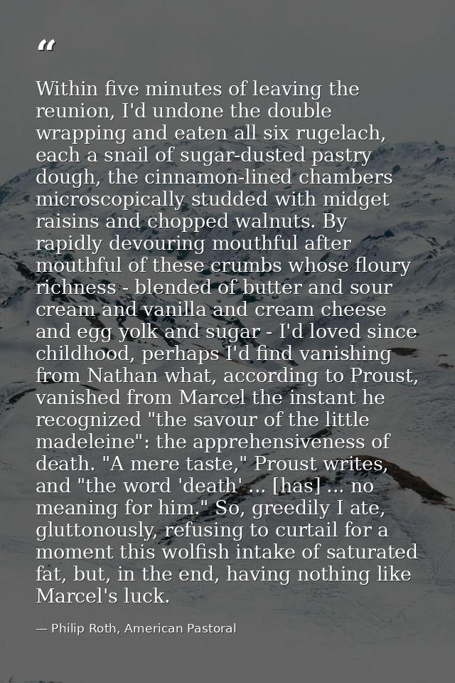Within five minutes of leaving the reunion, I'd undone the double wrapping and eaten all six rugelach, each a snail of s — Philip Roth, American Pastoral