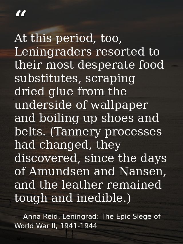 At this period, too, Leningraders resorted to their most desperate food substitutes, scraping dried glue from the unders — Anna Reid, Leningrad: The Epic Siege of World War II, 1941-1944