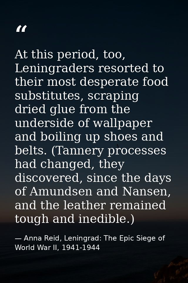 At this period, too, Leningraders resorted to their most desperate food substitutes, scraping dried glue from the unders — Anna Reid, Leningrad: The Epic Siege of World War II, 1941-1944